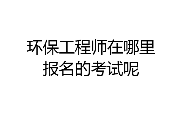 环保工程师在哪里报名的考试呢