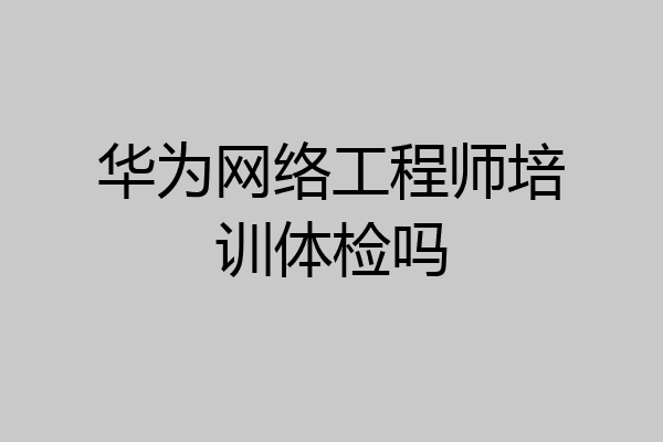华为网络工程师培训体检吗