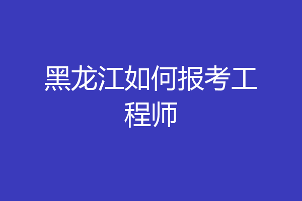 黑龙江如何报考工程师