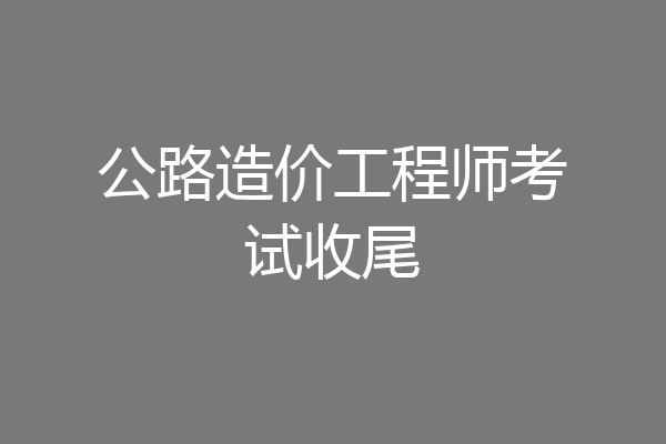 公路造价工程师考试收尾