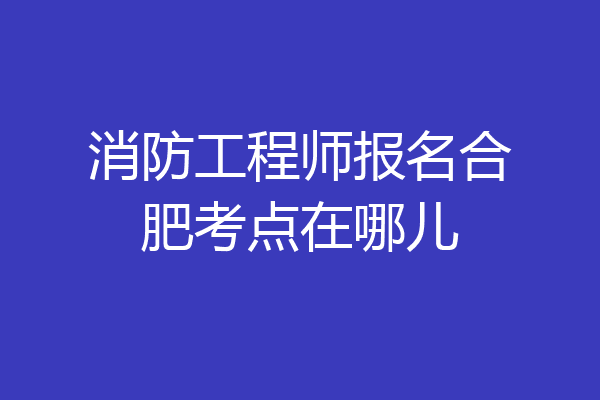消防工程师报名合肥考点在哪儿
