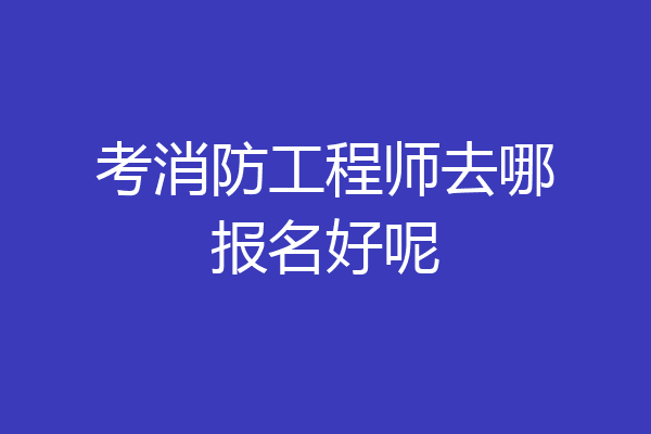 考消防工程师去哪报名好呢