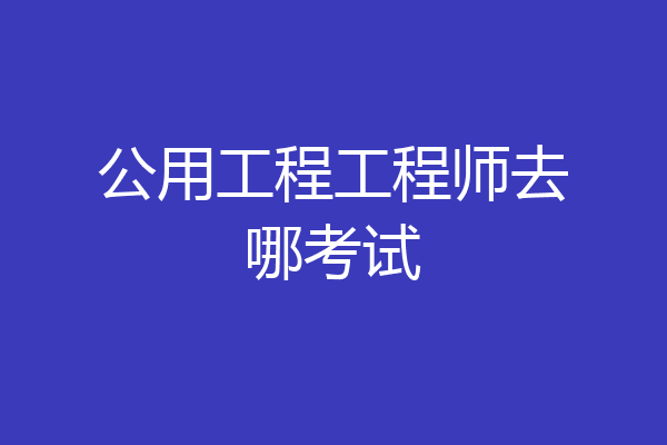 公用工程工程师去哪考试