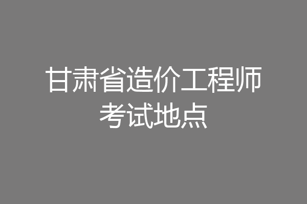 甘肃省造价工程师考试地点