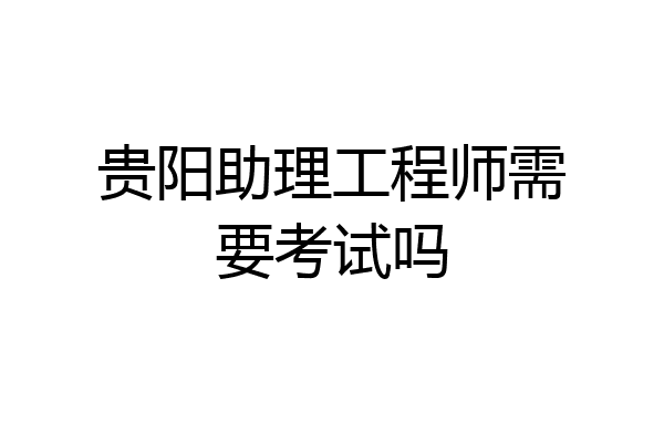 贵阳助理工程师需要考试吗