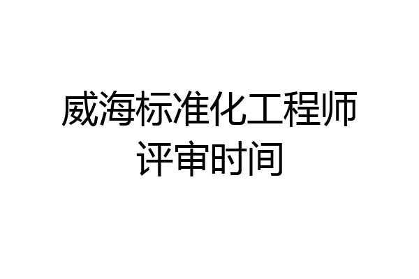 威海标准化工程师评审时间