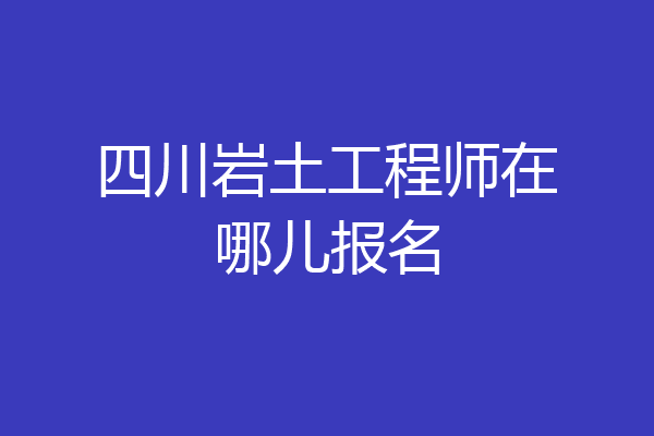四川岩土工程师在哪儿报名