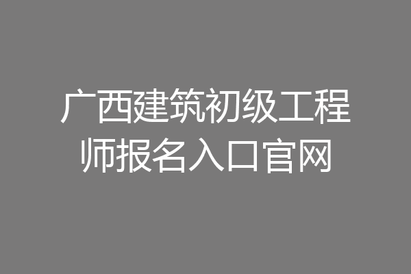广西建筑初级工程师报名入口官网