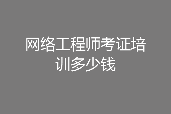 网络工程师考证培训多少钱