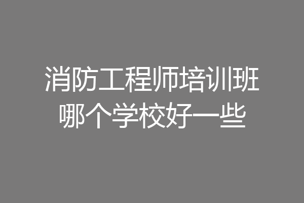 消防工程师培训班哪个学校好一些