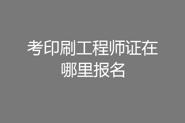 考印刷工程师证在哪里报名