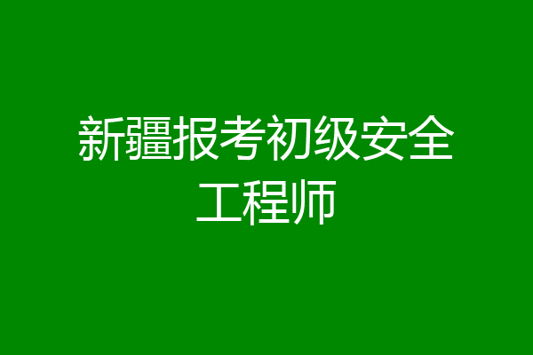 新疆报考初级安全工程师