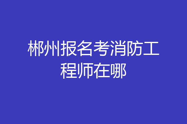 郴州报名考消防工程师在哪