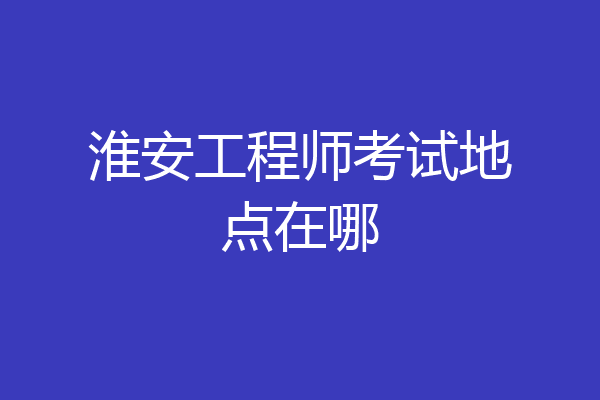 淮安工程师考试地点在哪