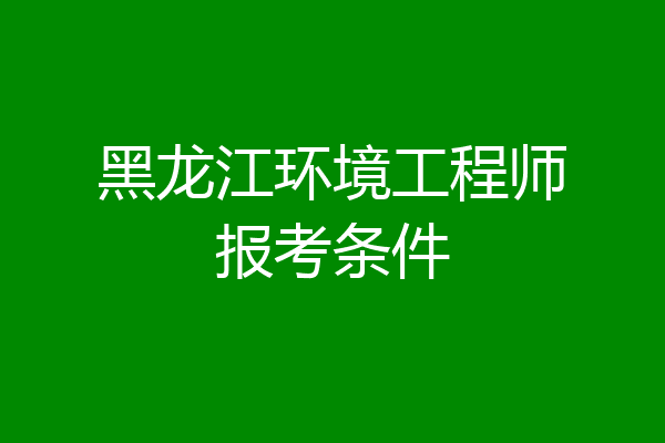 黑龙江环境工程师报考条件