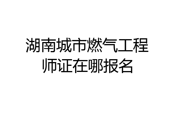 湖南城市燃气工程师证在哪报名