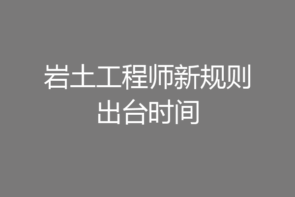 岩土工程师新规则出台时间