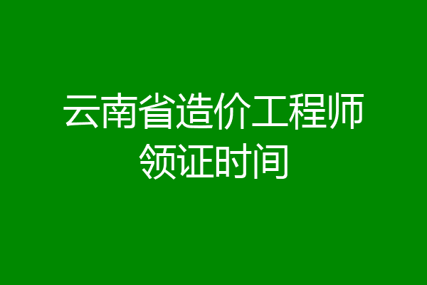 云南省造价工程师领证时间