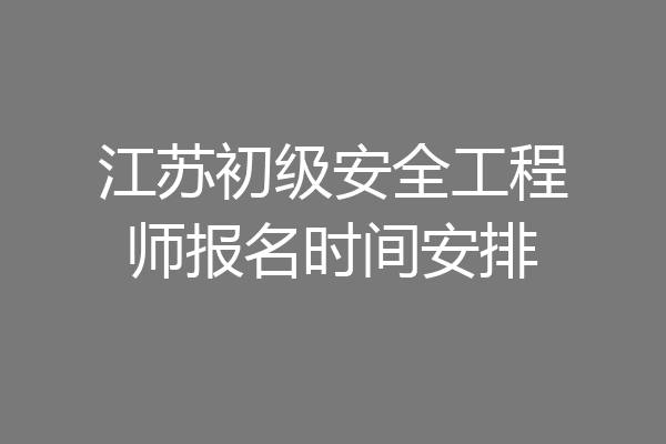 江苏初级安全工程师报名时间安排