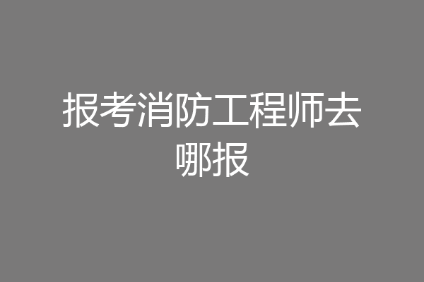 报考消防工程师去哪报