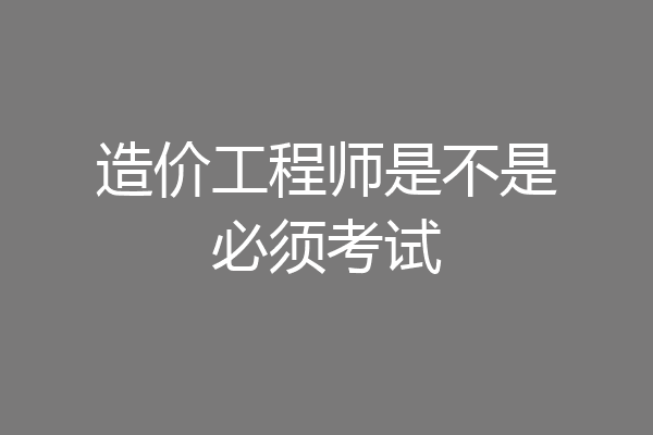 造价工程师是不是必须考试