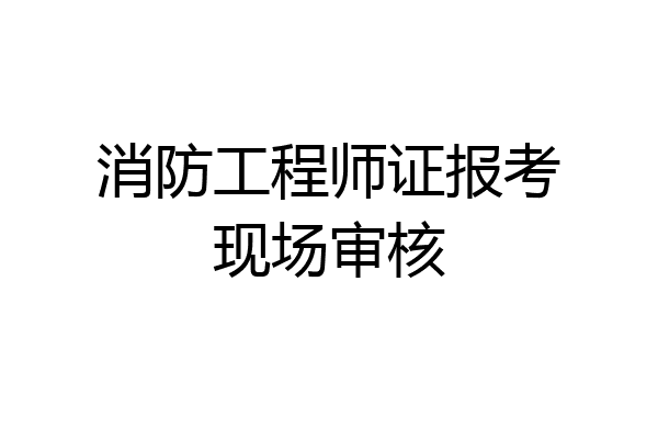 消防工程师证报考现场审核