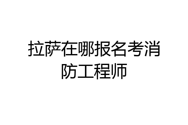 拉萨在哪报名考消防工程师