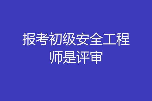 报考初级安全工程师是评审