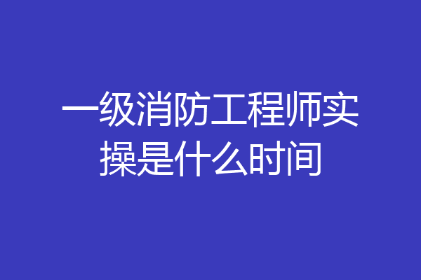 一级消防工程师实操是什么时间