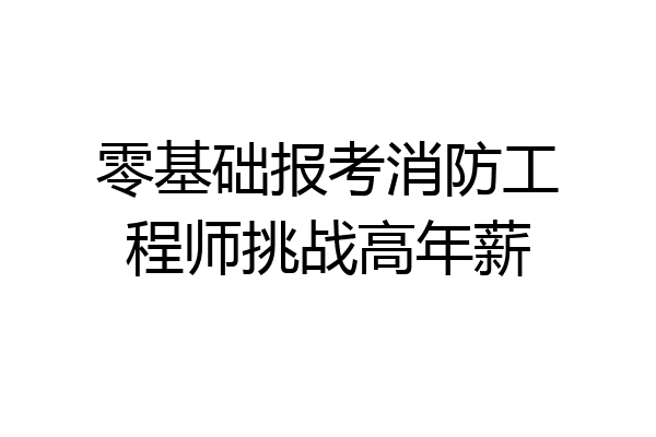 零基础报考消防工程师挑战高年薪