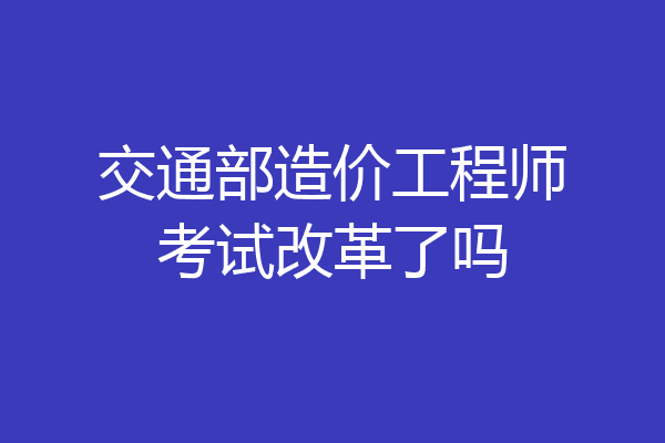 交通部造价工程师考试改革了吗