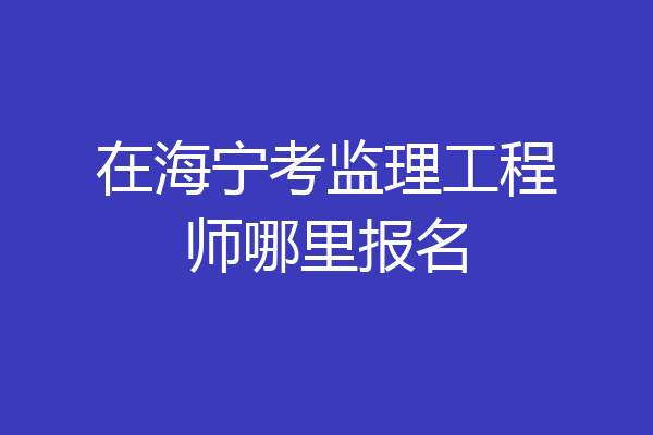 在海宁考监理工程师哪里报名