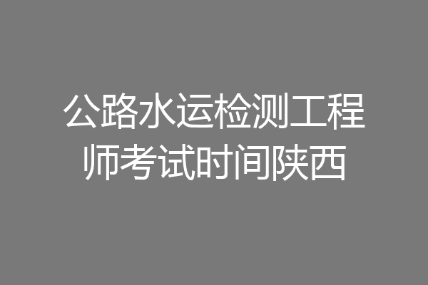 公路水运检测工程师考试时间陕西