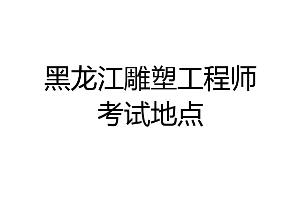黑龙江雕塑工程师考试地点