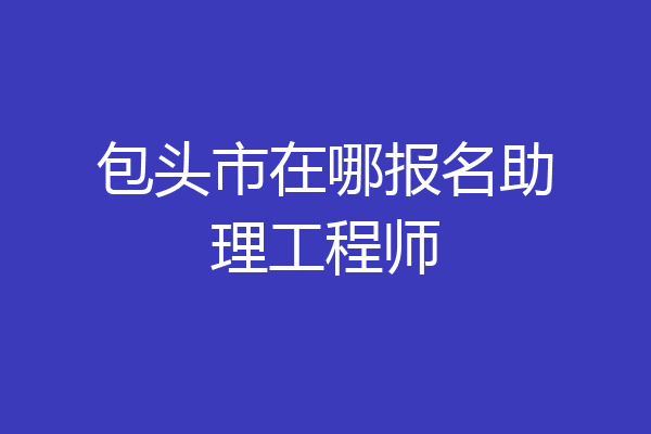 包头市在哪报名助理工程师