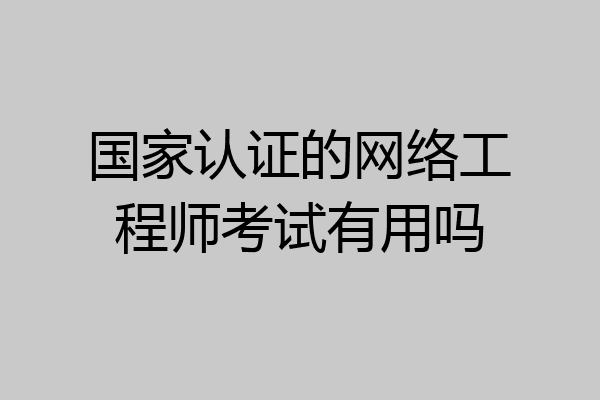 国家认证的网络工程师考试有用吗
