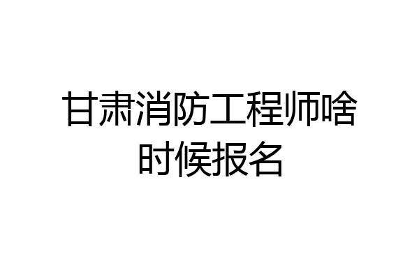 甘肃消防工程师啥时候报名