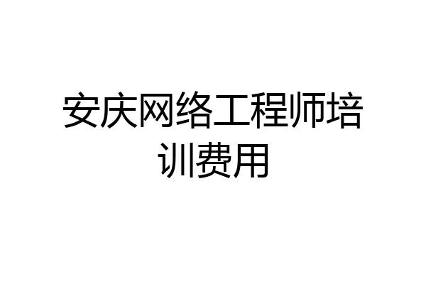 安庆网络工程师培训费用