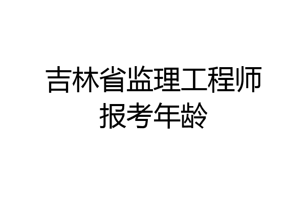 吉林省监理工程师报考年龄