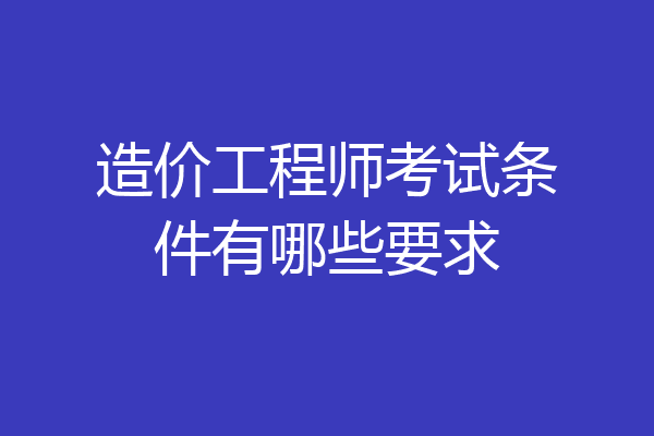 造价工程师考试条件有哪些要求