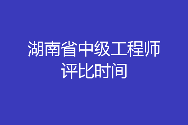 湖南省中级工程师评比时间