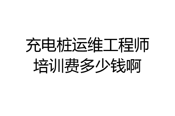 充电桩运维工程师培训费多少钱啊