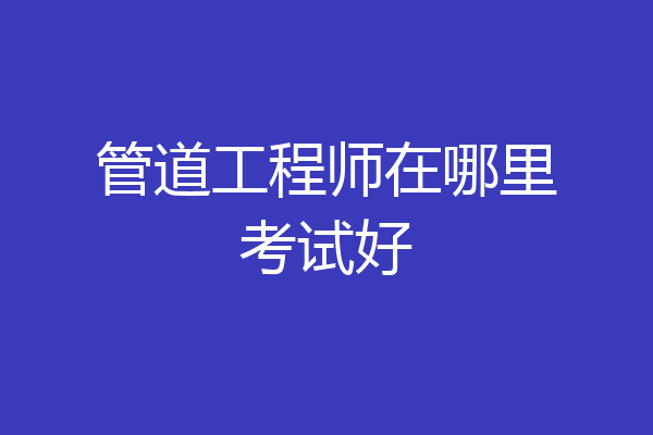 管道工程师在哪里考试好
