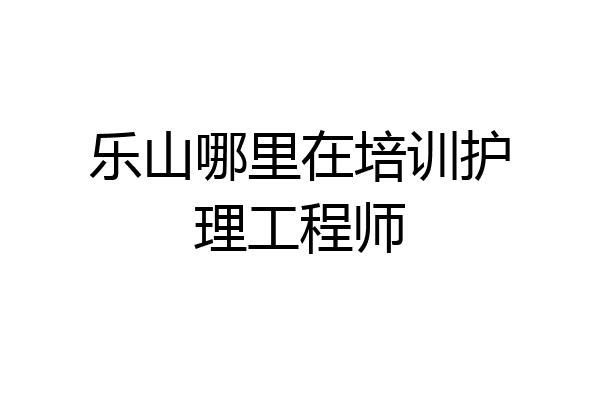 乐山哪里在培训护理工程师