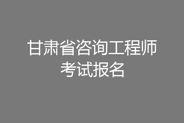 甘肃省咨询工程师考试报名