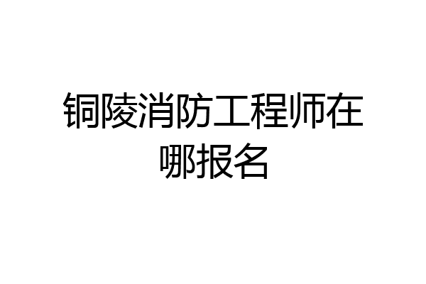 铜陵消防工程师在哪报名