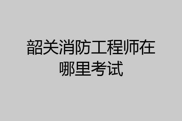 韶关消防工程师在哪里考试