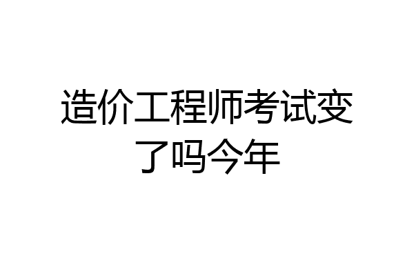 造价工程师考试变了吗今年