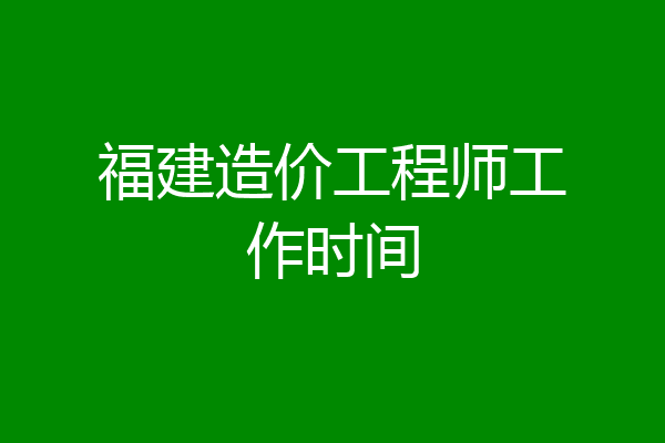福建造价工程师工作时间