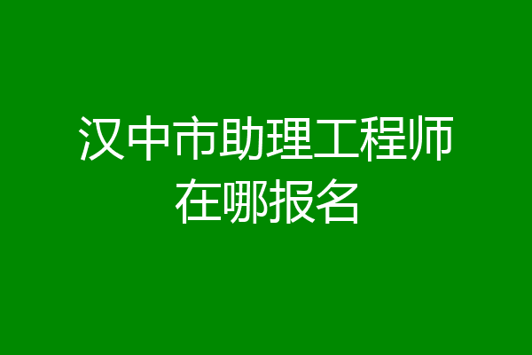 汉中市助理工程师在哪报名